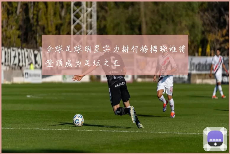 全球足球明星实力排行榜揭晓谁将登顶成为足坛之王