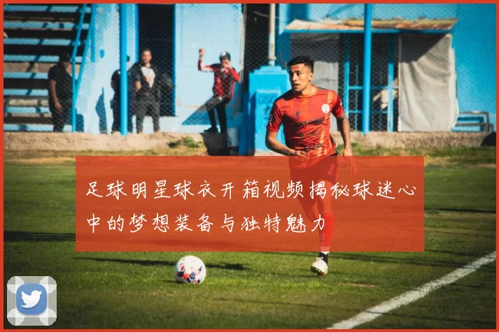 足球明星球衣开箱视频揭秘球迷心中的梦想装备与独特魅力