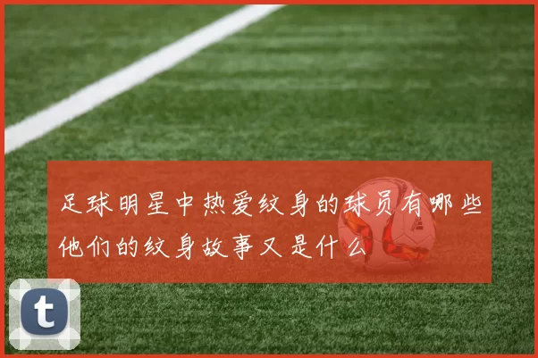 足球明星中热爱纹身的球员有哪些他们的纹身故事又是什么