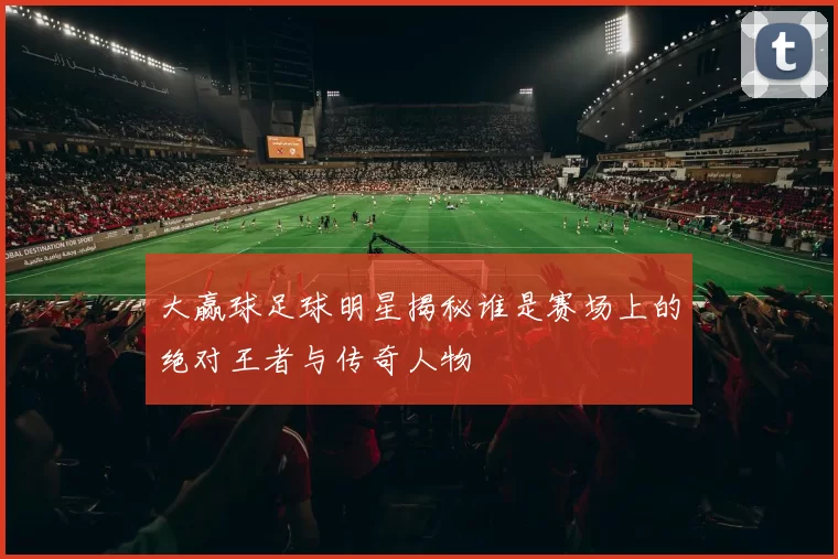 大赢球足球明星揭秘谁是赛场上的绝对王者与传奇人物