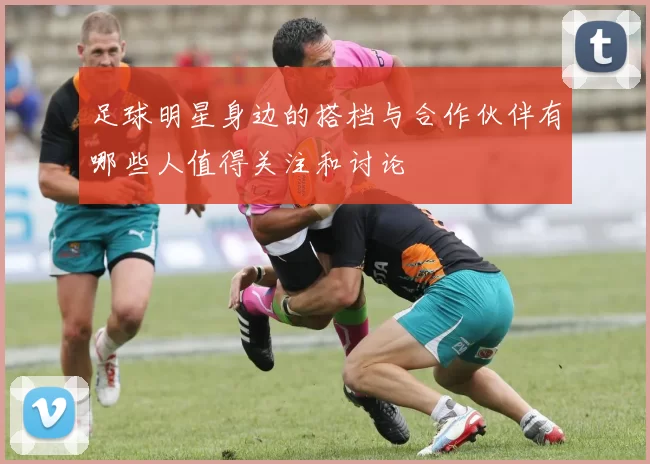 足球明星身边的搭档与合作伙伴有哪些人值得关注和讨论