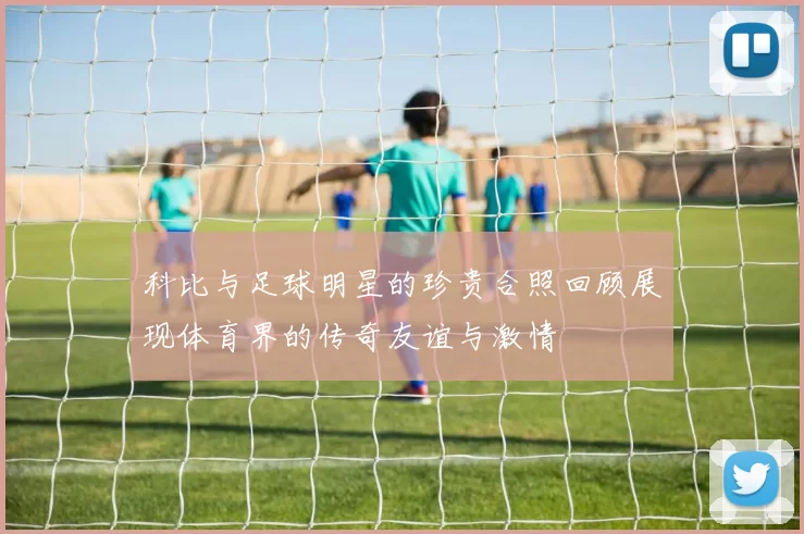 科比与足球明星的珍贵合照回顾展现体育界的传奇友谊与激情
