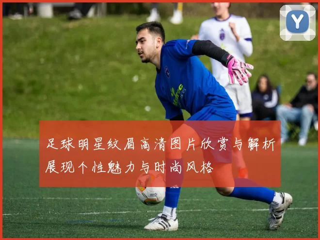 足球明星纹眉高清图片欣赏与解析展现个性魅力与时尚风格