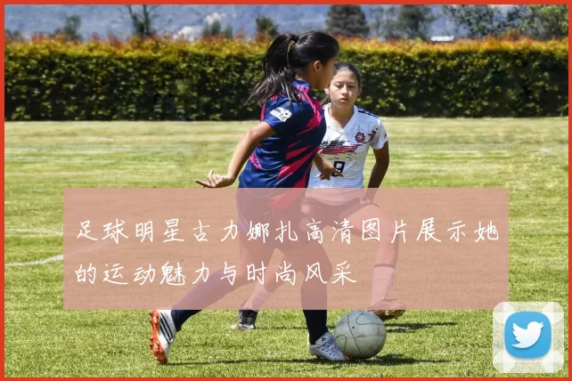 足球明星古力娜扎高清图片展示她的运动魅力与时尚风采