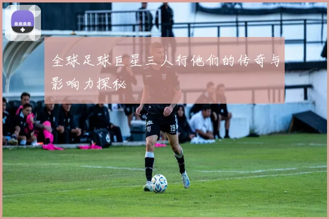 全球足球巨星三人行他们的传奇与影响力探秘