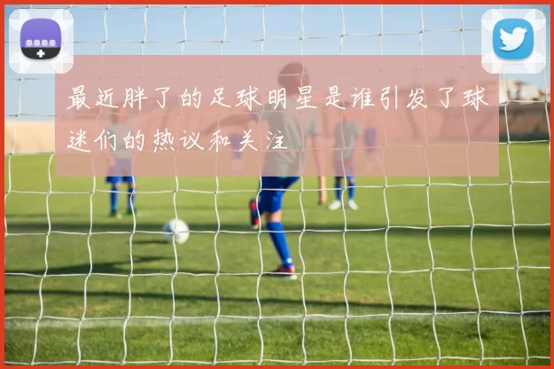 最近胖了的足球明星是谁引发了球迷们的热议和关注