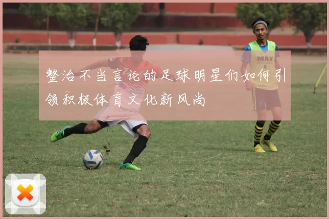 整治不当言论的足球明星们如何引领积极体育文化新风尚