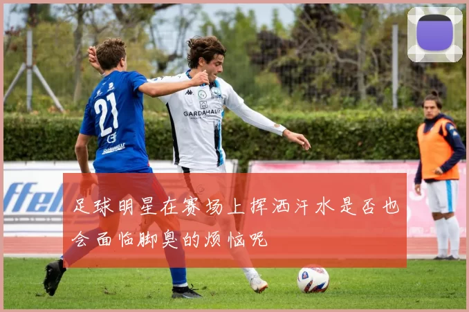 足球明星在赛场上挥洒汗水是否也会面临脚臭的烦恼呢