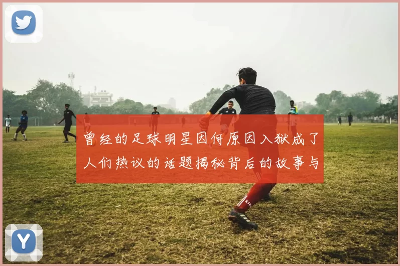 曾经的足球明星因何原因入狱成了人们热议的话题揭秘背后的故事与影响