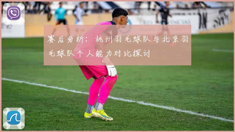 赛后分析：杭州羽毛球队与北京羽毛球队个人能力对比探讨