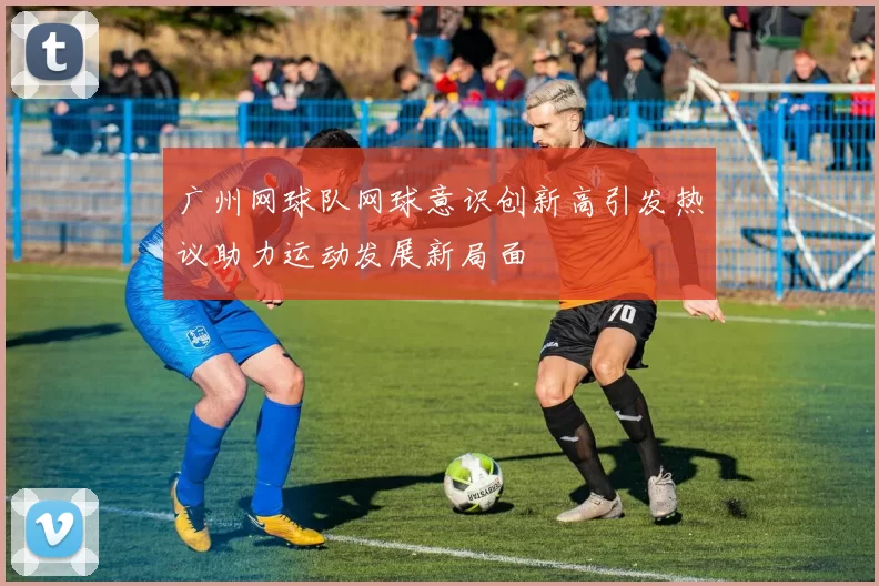 广州网球队网球意识创新高引发热议助力运动发展新局面