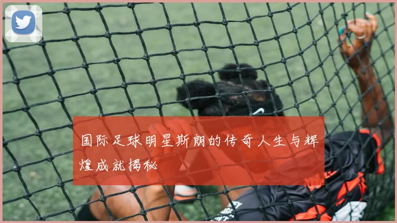 国际足球明星斯朗的传奇人生与辉煌成就揭秘