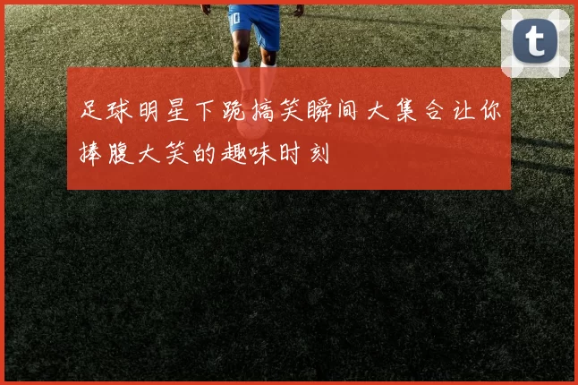 足球明星下跪搞笑瞬间大集合让你捧腹大笑的趣味时刻