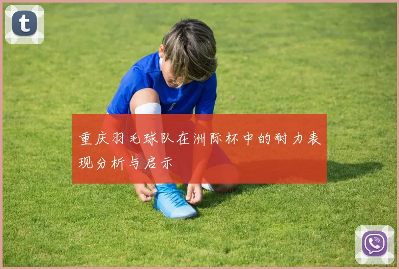 重庆羽毛球队在洲际杯中的耐力表现分析与启示
