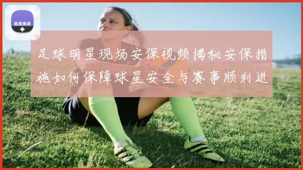 足球明星现场安保视频揭秘安保措施如何保障球星安全与赛事顺利进行