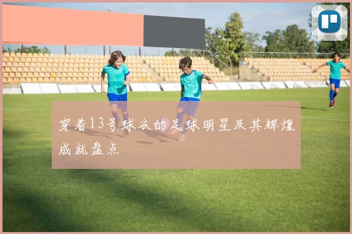 穿着13号球衣的足球明星及其辉煌成就盘点
