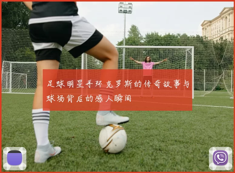 足球明星手环克罗斯的传奇故事与球场背后的感人瞬间