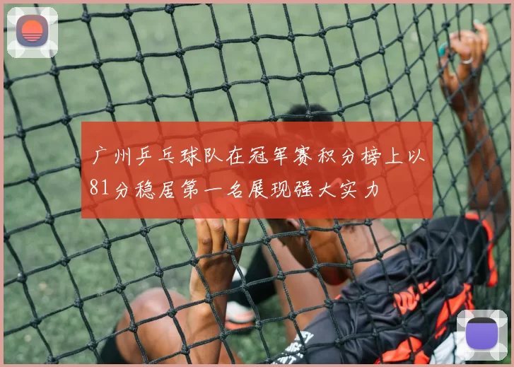 广州乒乓球队在冠军赛积分榜上以81分稳居第一名展现强大实力