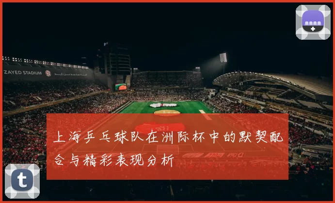 上海乒乓球队在洲际杯中的默契配合与精彩表现分析
