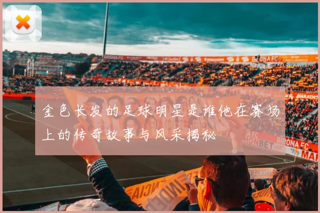 金色长发的足球明星是谁他在赛场上的传奇故事与风采揭秘