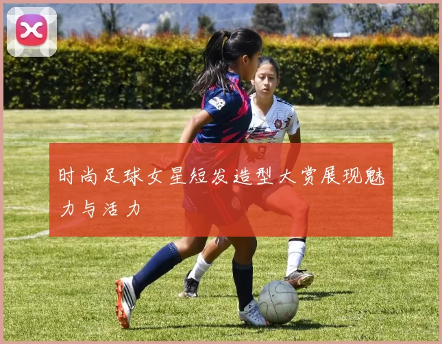 时尚足球女星短发造型大赏展现魅力与活力