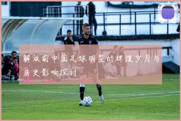解放前中国足球明星的辉煌岁月与历史影响探讨
