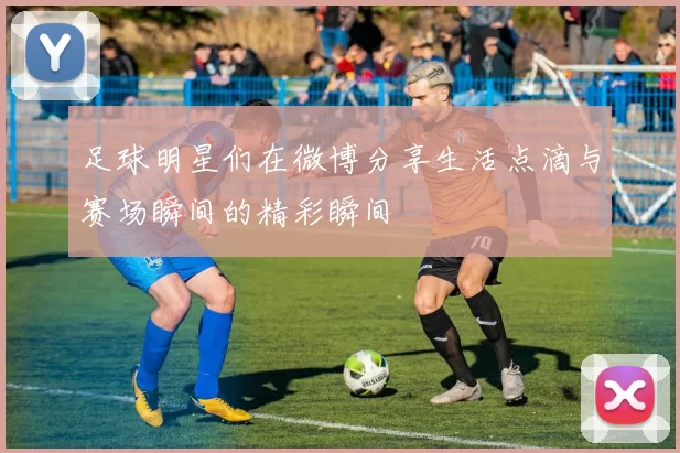 足球明星们在微博分享生活点滴与赛场瞬间的精彩瞬间