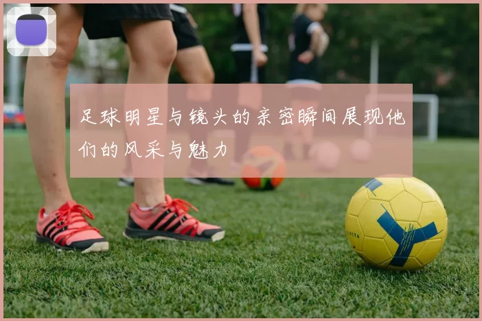 足球明星与镜头的亲密瞬间展现他们的风采与魅力