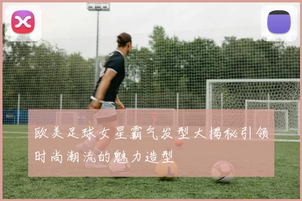 欧美足球女星霸气发型大揭秘引领时尚潮流的魅力造型