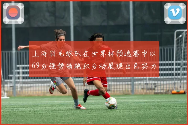 上海羽毛球队在世界杯预选赛中以69分强势领跑积分榜展现出色实力