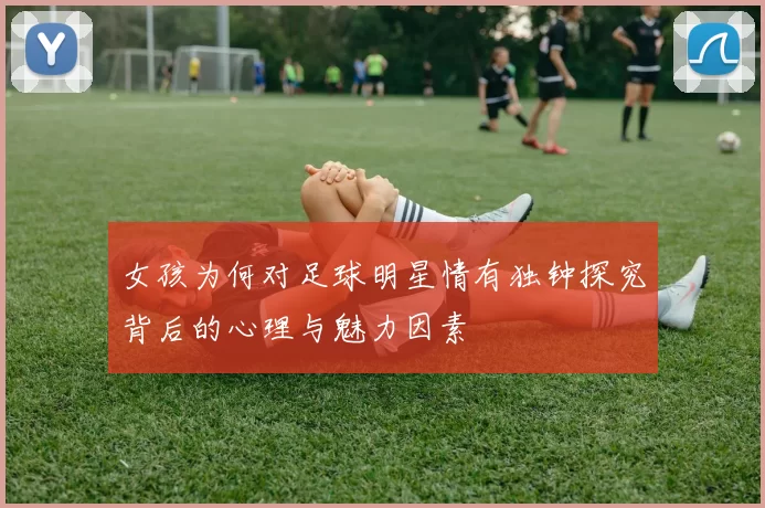 女孩为何对足球明星情有独钟探究背后的心理与魅力因素