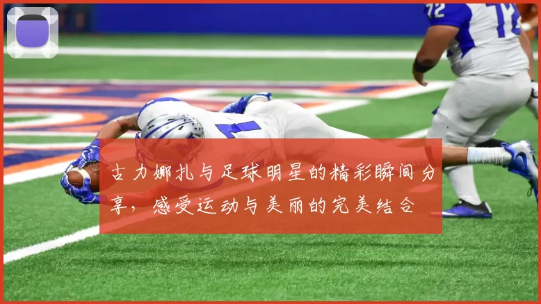 古力娜扎与足球明星的精彩瞬间分享，感受运动与美丽的完美结合
