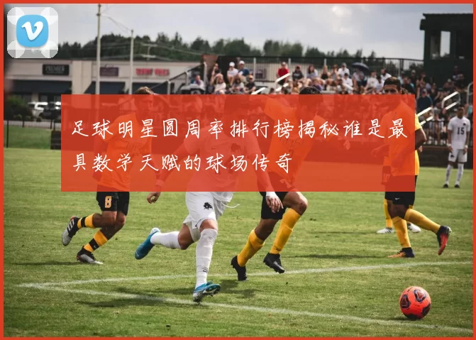 足球明星圆周率排行榜揭秘谁是最具数学天赋的球场传奇