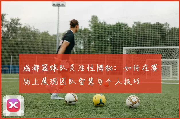 成都篮球队灵活性揭秘：如何在赛场上展现团队智慧与个人技巧